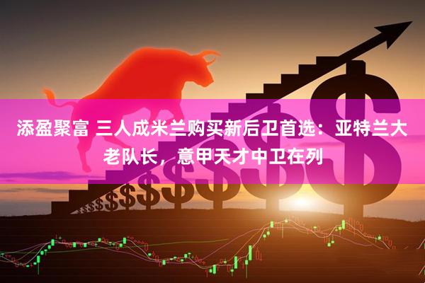 添盈聚富 三人成米兰购买新后卫首选：亚特兰大老队长，意甲天才中卫在列