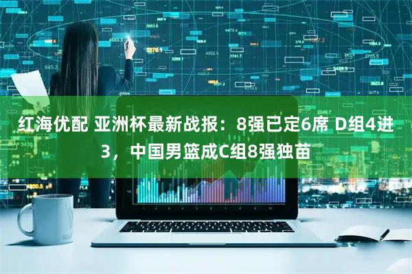 红海优配 亚洲杯最新战报：8强已定6席 D组4进3，中国男篮成C组8强独苗