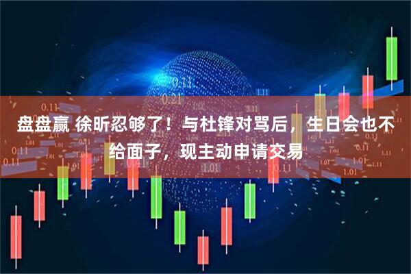 盘盘赢 徐昕忍够了！与杜锋对骂后，生日会也不给面子，现主动申请交易