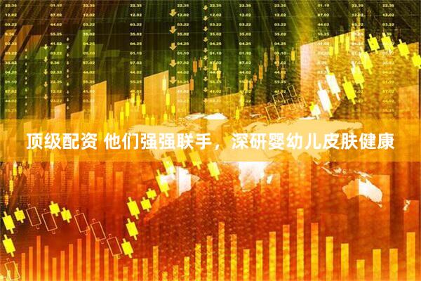 顶级配资 他们强强联手，深研婴幼儿皮肤健康