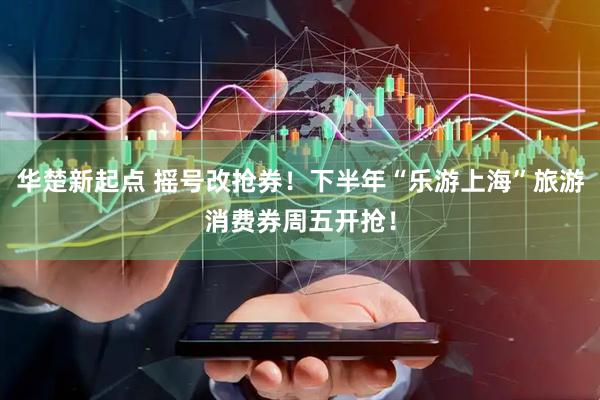 华楚新起点 摇号改抢券！下半年“乐游上海”旅游消费券周五开抢！