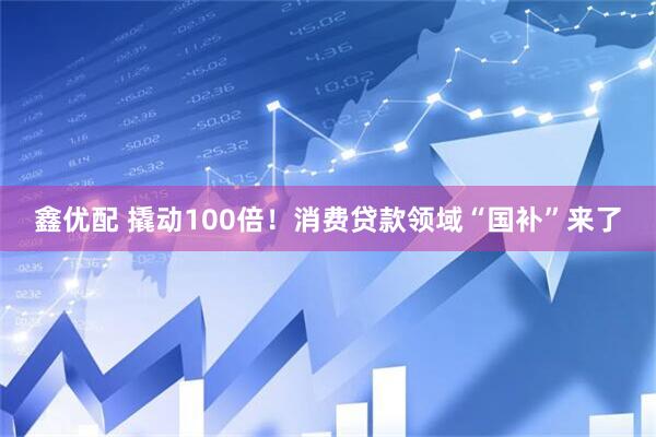 鑫优配 撬动100倍！消费贷款领域“国补”来了