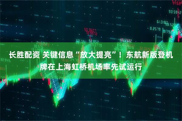 长胜配资 关键信息“放大提亮”！东航新版登机牌在上海虹桥机场率先试运行