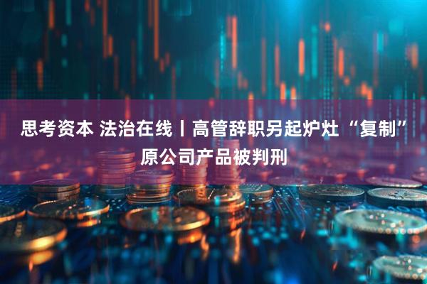 思考资本 法治在线丨高管辞职另起炉灶 “复制”原公司产品被判刑