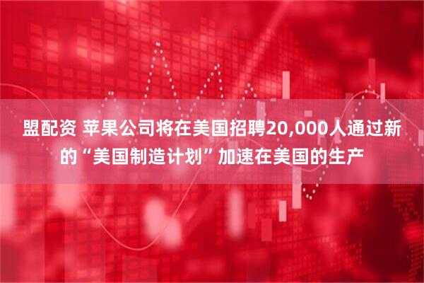 盟配资 苹果公司将在美国招聘20,000人通过新的“美国制造计划”加速在美国的生产