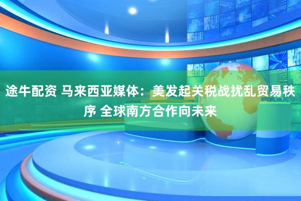 途牛配资 马来西亚媒体：美发起关税战扰乱贸易秩序 全球南方合作向未来