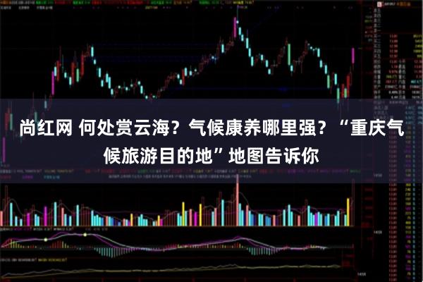 尚红网 何处赏云海？气候康养哪里强？“重庆气候旅游目的地”地图告诉你