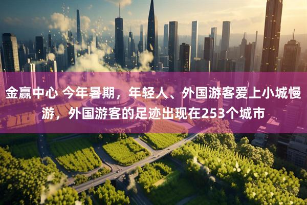 金赢中心 今年暑期，年轻人、外国游客爱上小城慢游，外国游客的足迹出现在253个城市