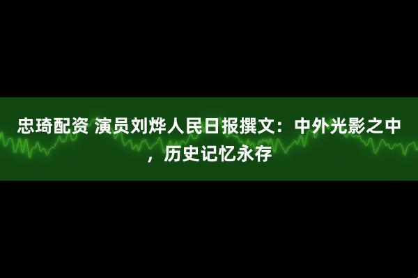 忠琦配资 演员刘烨人民日报撰文：中外光影之中，历史记忆永存
