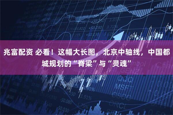 兆富配资 必看！这幅大长图，北京中轴线，中国都城规划的“脊梁”与“灵魂”