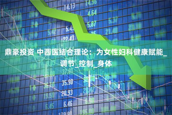鼎豪投资 中西医结合理论：为女性妇科健康赋能_调节_控制_身体