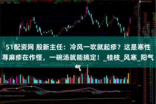 51配资网 殷新主任：冷风一吹就起疹？这是寒性荨麻疹在作怪，一碗汤就能搞定！_桂枝_风寒_阳气