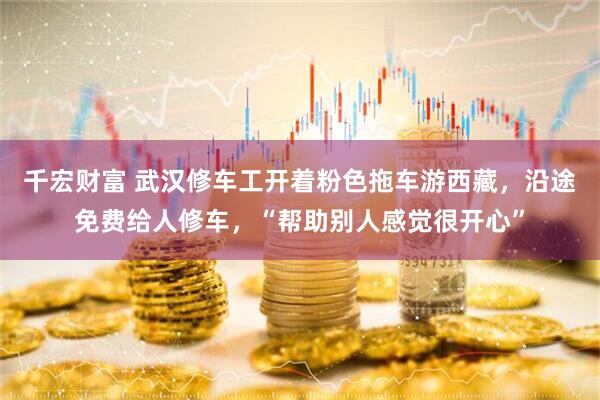 千宏财富 武汉修车工开着粉色拖车游西藏，沿途免费给人修车，“帮助别人感觉很开心”