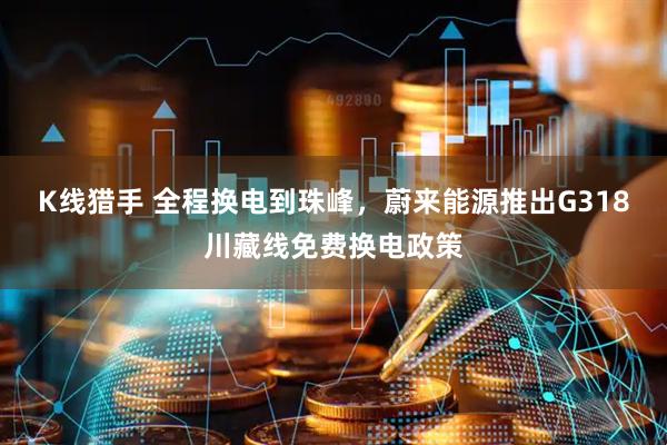 K线猎手 全程换电到珠峰，蔚来能源推出G318川藏线免费换电政策