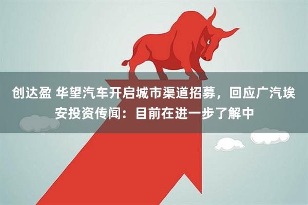 创达盈 华望汽车开启城市渠道招募，回应广汽埃安投资传闻：目前在进一步了解中