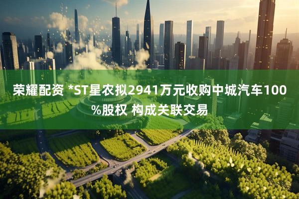 荣耀配资 *ST星农拟2941万元收购中城汽车100%股权 构成关联交易