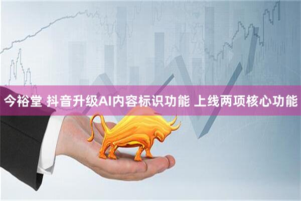 今裕堂 抖音升级AI内容标识功能 上线两项核心功能