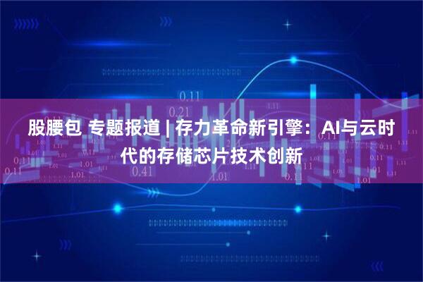 股腰包 专题报道 | 存力革命新引擎：AI与云时代的存储芯片技术创新