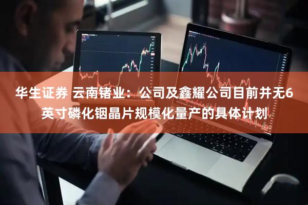 华生证券 云南锗业：公司及鑫耀公司目前并无6英寸磷化铟晶片规模化量产的具体计划