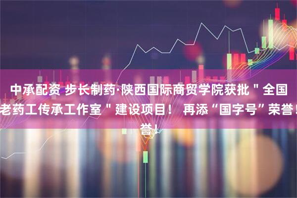 中承配资 步长制药·陕西国际商贸学院获批＂全国老药工传承工作室＂建设项目！ 再添“国字号”荣誉！