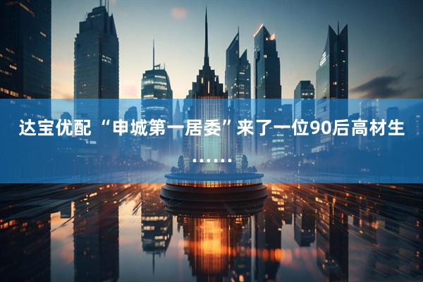 达宝优配 “申城第一居委”来了一位90后高材生……