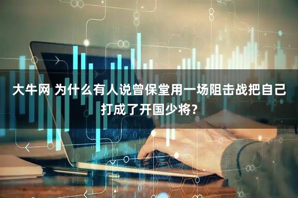 大牛网 为什么有人说曾保堂用一场阻击战把自己打成了开国少将？