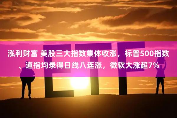 泓利财富 美股三大指数集体收涨，标普500指数、道指均录得日线八连涨，微软大涨超7%