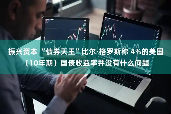 振兴资本 “债券天王”比尔·格罗斯称 4%的美国（10年期）国债收益率并没有什么问题