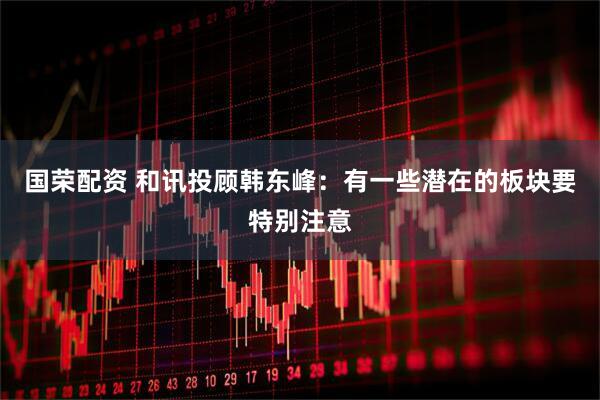 国荣配资 和讯投顾韩东峰：有一些潜在的板块要特别注意