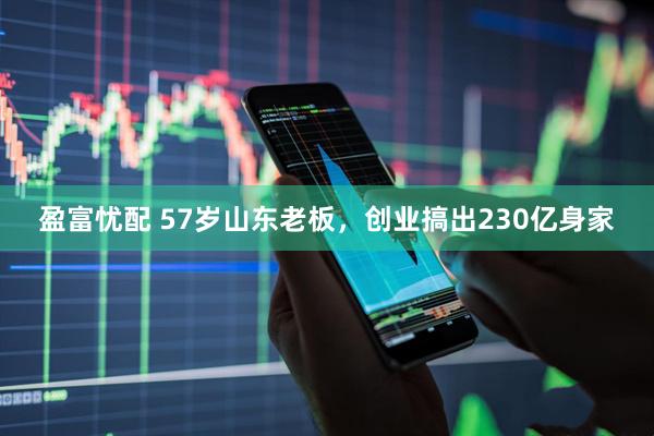 盈富忧配 57岁山东老板，创业搞出230亿身家