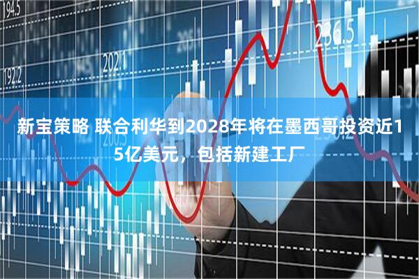 新宝策略 联合利华到2028年将在墨西哥投资近15亿美元，包括新建工厂