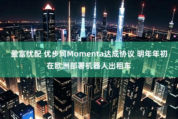 盈富忧配 优步同Momenta达成协议 明年年初在欧洲部署机器人出租车