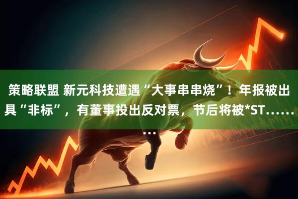 策略联盟 新元科技遭遇“大事串串烧”！年报被出具“非标”，有董事投出反对票，节后将被*ST……