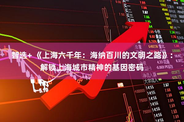 智选+ 《上海六千年：海纳百川的文明之路》：解锁上海城市精神的基因密码