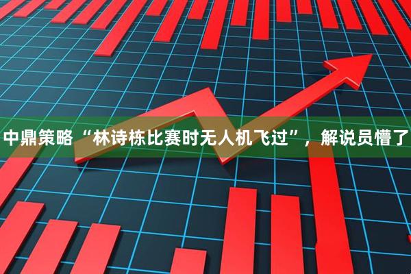 中鼎策略 “林诗栋比赛时无人机飞过”，解说员懵了
