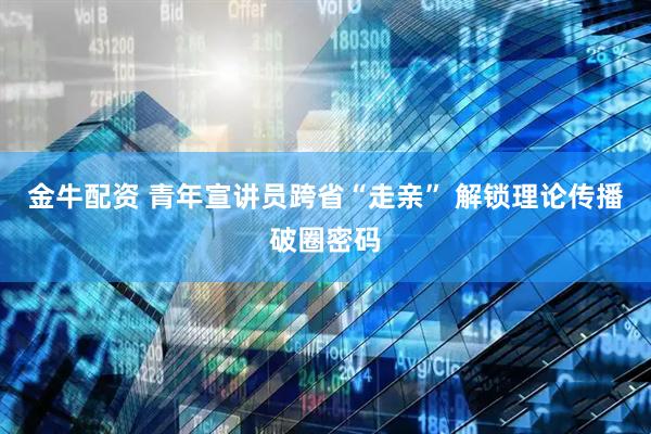 金牛配资 青年宣讲员跨省“走亲” 解锁理论传播破圈密码