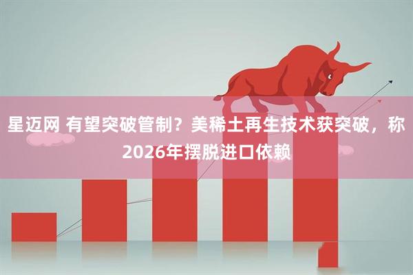 星迈网 有望突破管制?美稀土再生技术获突破,称2026年摆脱进口依赖
