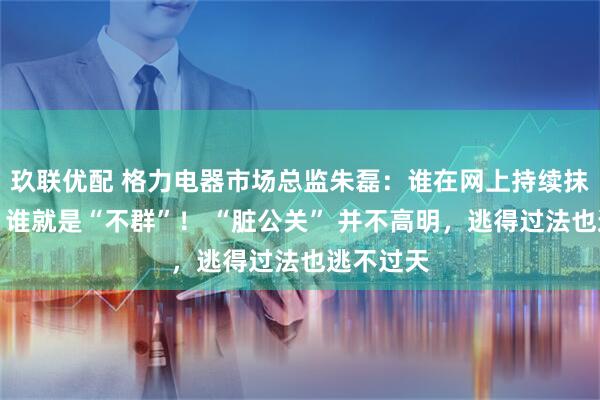玖联优配 格力电器市场总监朱磊：谁在网上持续抹黑格力，谁就是“不群”！ “脏公关” 并不高明，逃得过法也逃不过天