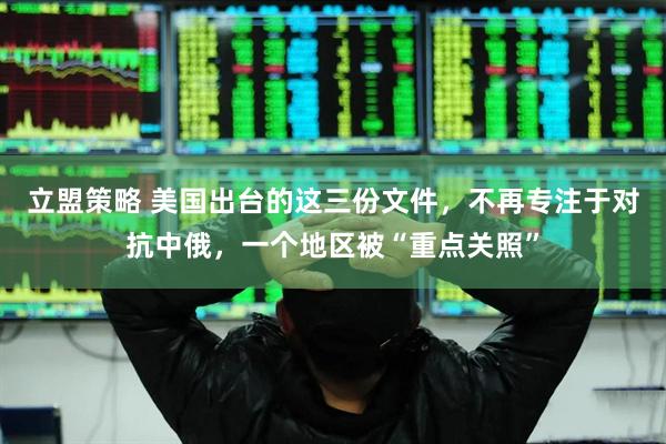 立盟策略 美国出台的这三份文件，不再专注于对抗中俄，一个地区被“重点关照”
