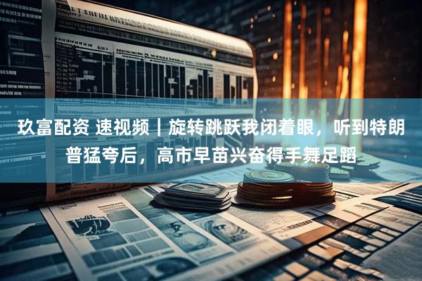 玖富配资 速视频｜旋转跳跃我闭着眼，听到特朗普猛夸后，高市早苗兴奋得手舞足蹈