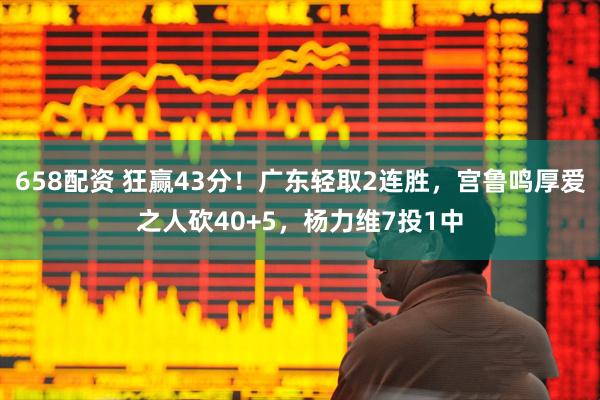 658配资 狂赢43分！广东轻取2连胜，宫鲁鸣厚爱之人砍40+5，杨力维7投1中