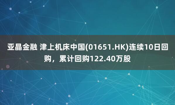 亚晶金融 津上机床中国(01651.HK)连续10日回购，累计回购122.40万股