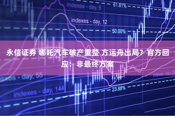 永信证券 哪吒汽车破产重整 方运舟出局？官方回应：非最终方案
