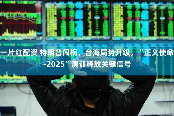 一片红配资 特朗普闯祸，台海局势升级，“正义使命-2025”演训释放关键信号