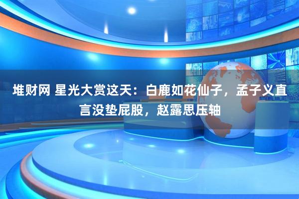 堆财网 星光大赏这天：白鹿如花仙子，孟子义直言没垫屁股，赵露思压轴