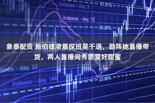 象泰配资 施伯雄凌晨探班吴千语，助阵她直播带货，两人直播间秀恩爱好甜蜜