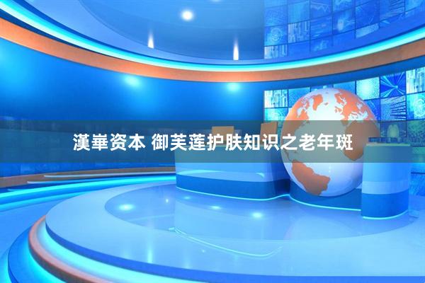 漢崋资本 御芙莲护肤知识之老年斑