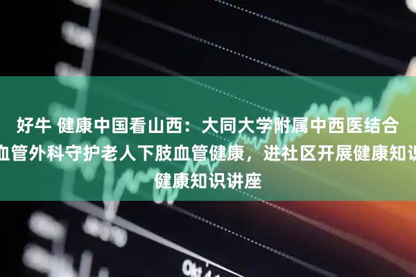 好牛 健康中国看山西：大同大学附属中西医结合医院血管外科守护老人下肢血管健康，进社区开展健康知识讲座
