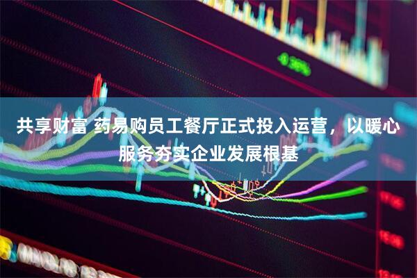 共享财富 药易购员工餐厅正式投入运营，以暖心服务夯实企业发展根基