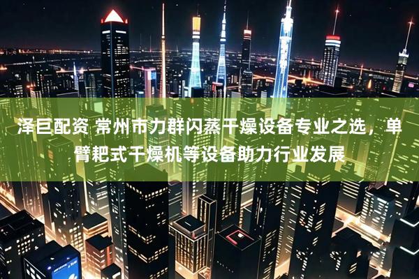 泽巨配资 常州市力群闪蒸干燥设备专业之选，单臂耙式干燥机等设备助力行业发展